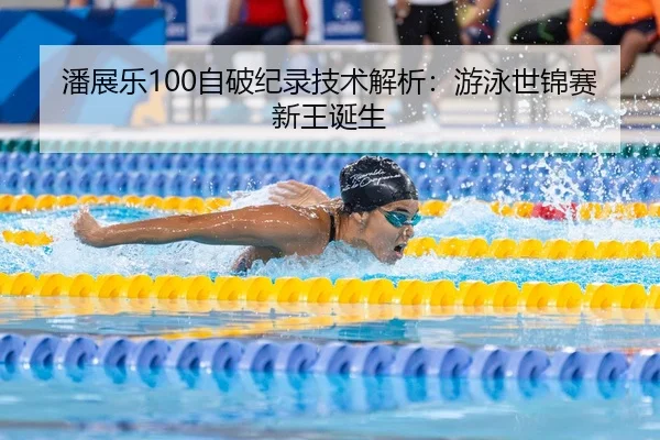 潘展乐100自破纪录技术解析：游泳世锦赛新王诞生