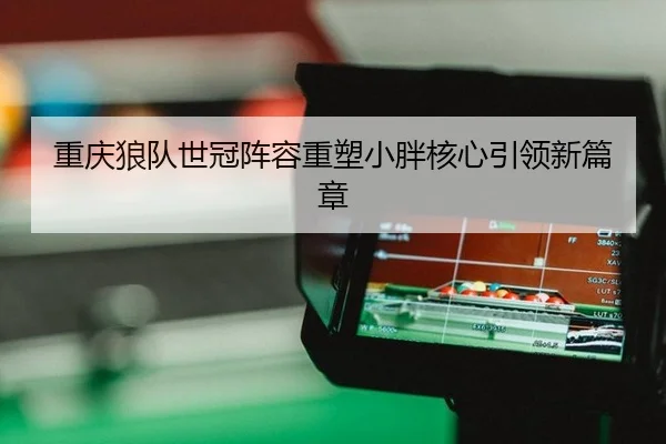 重庆狼队世冠阵容重塑小胖核心引领新篇章