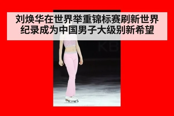 刘焕华在世界举重锦标赛刷新世界纪录成为中国男子大级别新希望